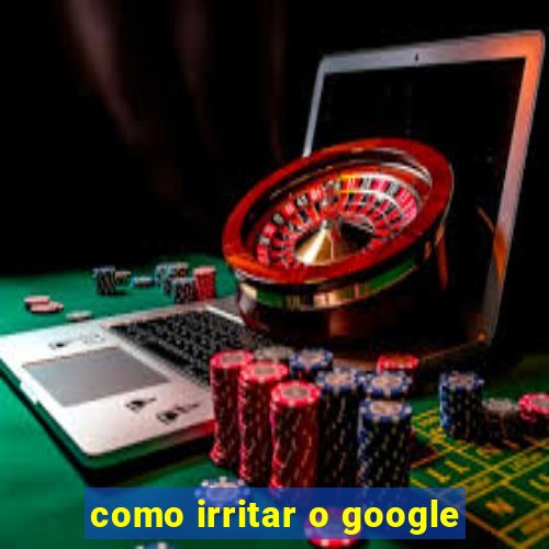 como irritar o google